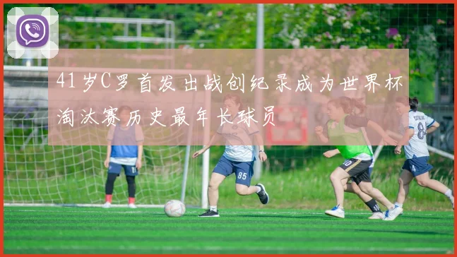 41岁C罗首发出战创纪录成为世界杯淘汰赛历史最年长球员