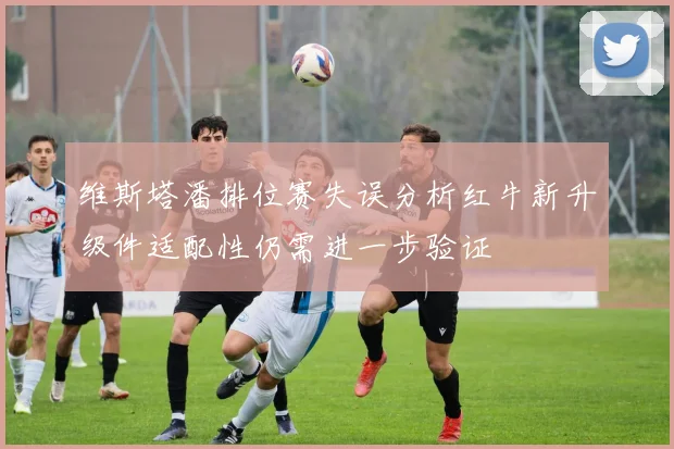 维斯塔潘排位赛失误分析红牛新升级件适配性仍需进一步验证