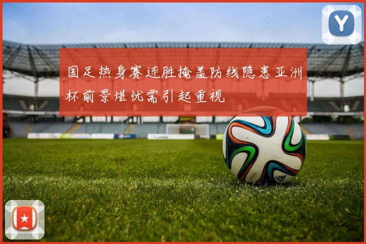 国足热身赛连胜掩盖防线隐患亚洲杯前景堪忧需引起重视
