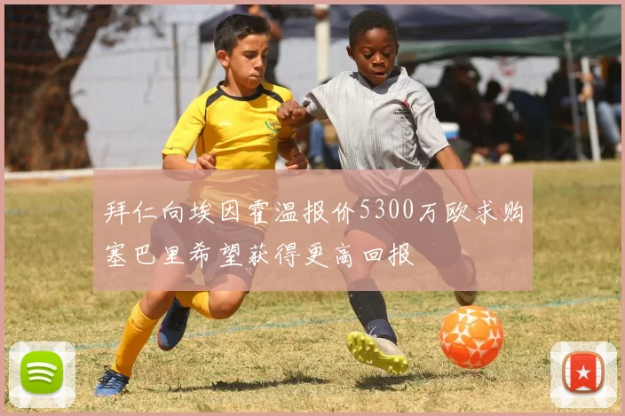 拜仁向埃因霍温报价5300万欧求购塞巴里希望获得更高回报
