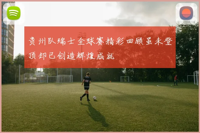 贵州队瑞士全球赛精彩回顾虽未登顶却已创造辉煌成就