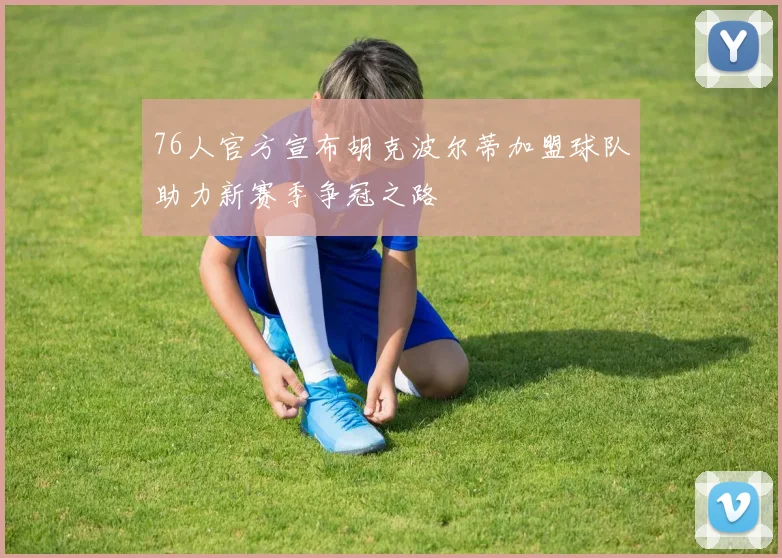 76人官方宣布胡克波尔蒂加盟球队助力新赛季争冠之路