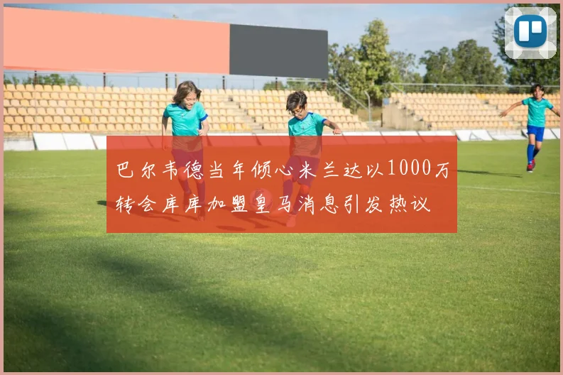 巴尔韦德当年倾心米兰达以1000万转会库库加盟皇马消息引发热议