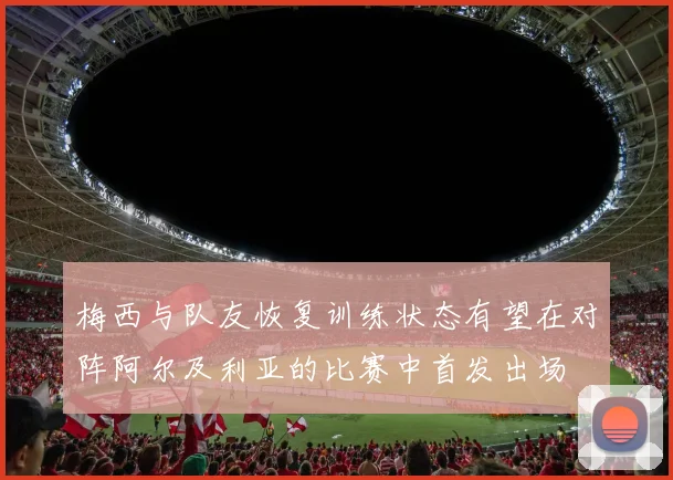 梅西与队友恢复训练状态有望在对阵阿尔及利亚的比赛中首发出场